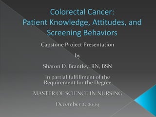 Colorectal Cancer:  Patient Knowledge, Attitudes, and Screening Behaviors Capstone Project Presentation by Sharon D. Brantley, RN, BSN in partial fulfillment of the Requirement for the Degree MASTER OF SCIENCE IN NURSING December 2, 2009 