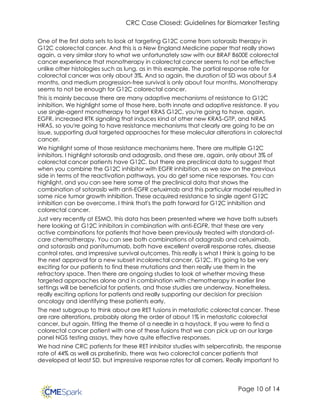 CRC Case Closed: Guidelines for Biomarker Testing
Page 10 of 14
One of the first data sets to look at targeting G12C come from sotorasib therapy in
G12C colorectal cancer. And this is a New England Medicine paper that really shows
again, a very similar story to what we unfortunately saw with our BRAF B600E colorectal
cancer experience that monotherapy in colorectal cancer seems to not be effective
unlike other histologies such as lung, as in this example. The partial response rate for
colorectal cancer was only about 3%. And so again, the duration of SD was about 5.4
months, and medium progression-free survival is only about four months. Monotherapy
seems to not be enough for G12C colorectal cancer.
This is mainly because there are many adaptive mechanisms of resistance to G12C
inhibition. We highlight some of those here, both innate and adaptive resistance. If you
use single-agent monotherapy to target KRAS G12C, you're going to have, again,
EGFR, increased RTK signaling that induces kind of other new KRAS-GTP, and NRAS
HRAS, so you're going to have resistance mechanisms that clearly are going to be an
issue, supporting dual targeted approaches for these molecular alterations in colorectal
cancer.
We highlight some of those resistance mechanisms here. There are multiple G12C
inhibitors. I highlight sotorasib and adagrasib, and these are, again, only about 3% of
colorectal cancer patients have G12C, but there are preclinical data to suggest that
when you combine the G12C inhibitor with EGFR inhibition, as we saw on the previous
side in terms of the reactivation pathways, you do get some nice responses. You can
highlight, and you can see here some of the preclinical data that shows the
combination of sotorasib with anti-EGFR cetuximab and this particular model resulted in
some nice tumor growth inhibition. These acquired resistance to single agent G12C
inhibition can be overcome. I think that's the path forward for G12C inhibition and
colorectal cancer.
Just very recently at ESMO, this data has been presented where we have both subsets
here looking at G12C inhibitors in combination with anti-EGFR, that these are very
active combinations for patients that have been previously treated with standard-of-
care chemotherapy. You can see both combinations of adagrasib and cetuximab,
and sotorasib and panitumumab, both have excellent overall response rates, disease
control rates, and impressive survival outcomes. This really is what I think is going to be
the next approval for a new subset incolorectal cancer, G12C. It's going to be very
exciting for our patients to find these mutations and then really use them in the
refractory space. Then there are ongoing studies to look at whether moving these
targeted approaches alone and in combination with chemotherapy in earlier line
settings will be beneficial for patients, and those studies are underway. Nonetheless,
really exciting options for patients and really supporting our decision for precision
oncology and identifying these patients early.
The next subgroup to think about are RET fusions in metastatic colorectal cancer. These
are rare alterations, probably along the order of about 1% in metastatic colorectal
cancer, but again, fitting the theme of a needle in a haystack. If you were to find a
colorectal cancer patient with one of these fusions that we can pick up on our large
panel NGS testing assays, they have quite effective responses.
We had nine CRC patients for these RET inhibitor studies with selpercatinib, the response
rate of 44% as well as pralsetinib, there was two colorectal cancer patients that
developed at least SD, but impressive response rates for all comers. Really important to
 