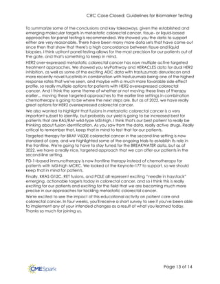 CRC Case Closed: Guidelines for Biomarker Testing
Page 13 of 14
To summarize some of the conclusions and key takeaways, given the established and
emerging molecular targets in metastatic colorectal cancer, tissue- or liquid-based
approaches for panel testing is recommended. We showed you the data to support
either are very reasonable. There have been many more data sets that have come out
since then that show that there's a high concordance between tissue and liquid
biopsies. I think upfront panel testing allows for the most precision for our patients out of
the gate, and that's something to keep in mind.
HER2 over-expressed metastatic colorectal cancer has now multiple active targeted
treatment approaches. We showed you MyPathway and HERACLES data for dual HER2
inhibition, as well as some of the exciting ADC data with trastuzumab deruxtecan and
more recently novel tucatinib in combination with trastuzumab being one of the highest
response rates that we've seen, and maybe with a much more favorable side effect
profile, so really multiple options for patients with HER2 overexpressed colorectal
cancer. And I think the same theme of whether or not moving these lines of therapy
earlier... moving these targeted approaches to the earlier line settings in combination
chemotherapy is going to be where the next steps are. But as of 2022, we have really
great options for HER2 overexpressed colorectal cancer.
We also wanted to highlight that fusions in metastatic colorectal cancer is a very
important subset to identify, but probably our yield is going to be increased best for
patients that are RAS/RAF wild-type MSI-high. I think that's our best patient to really be
thinking about fusion identification. As you saw from the data, really active drugs. Really
critical to remember that, keep that in mind to test that for our patients.
Targeted therapy for BRAF V600E colorectal cancer in the second line setting is now
standard of care, and we highlighted some of the ongoing trials to establish its role in
the frontline. We're going to have to stay tuned for the BREAKWATER data, but as of
2022, we have a really nice, targeted approach that we can offer our patients in the
second-line setting.
PD-1–based immunotherapy is now frontline therapy instead of chemotherapy for
patients with MSI-high MCRC. We looked at the Keynote-177 to support, so we should
keep that in mind for patients.
Finally, KRAS G12C, RET fusions, and POLE all represent exciting “needle in haystack”
emerging, actionable targets today in colorectal cancer, and so I think this is really
exciting for our patients and exciting for the field that we are becoming much more
precise in our approaches for tackling metastatic colorectal cancer.
We're excited to see the impact of this educational activity on patient care and
colorectal cancer. In four weeks, you'll receive a short survey to see if you've been able
to implement any of your intended changes as a result of what you learned today.
Thanks so much for joining us.
 