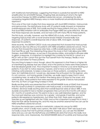 CRC Case Closed: Guidelines for Biomarker Testing
Page 3 of 14
with traditional chemotherapy, suggesting that there is a predictive benefit to HER2
amplification for anti-EGFR therapy. Ongoing trials are looking at what is the right
second line therapy for HER2-amplified colorectal cancer, considering this data,
comparing targeted HER2 therapy versus a more traditional cetuximab/irinotecan
approach.
This is one of the main studies that show response with dual HER2 inhibition, trastuzumab
and pertuzumab. The MyPathway study with 57 patients really showed an impressive
overall response rate of 32%. This is really exciting for these patients that you can see
that dual HER2 inhibition with IV antibodies that target HER2 are quite effective. We see
that these responses are durable, and we had a CR with many PRs for these patients.
The first study, actually, however, was the HERACLES-A study, which showed that
targeting trastuzumab with a novel tyrosine kinase inhibitor showed really nice
responses, 27 patients overall response rate of about 30%. And again, durable
responses for patients.
More recently, the DESTINY-CRC01 study was presented that showed that trastuzumab
deruxtecan also has efficacy for patients with HER2-amplified colorectal cancer. This is
a study that showed the response rates here, a 24% overall response rate in patients
that had PRs as well. The interesting thing about this study is that it did allow prior HER2
therapy, dual HER2 therapy, as we saw in the previous slides, and patients still were able
to glean a response. It is important to highlight this is mainly for the IHC3+ cohort or a
IHC2+ with an ISH+ cohort that got the most benefit from this therapy. Really a nice
selective biomarker for these patients.
The one thing to keep in mind, though, about this approach is that there is a higher risk
of interstitial lung disease that are noted, and in the protocol, there were three patients
that developed grade 5 ILD. This is important to keep in mind for us as we're treating our
patients. If we start to notice dyspnea, hypoxia, and to have a short threshold for
initiating corticosteroids, to keep a close eye on those patients, considering the data
here. So it definitely kind of, I would say, decreases the enthusiasm for this regimen, why
it's not common. Just having grade 5 toxicities, we really need to keep that in mind,
considering here, as well as the median time being about 22 days for the onset, and
within six days, these patients that were exposed to this grade 5 toxicity had passed
from this. So that's a huge thing to keep in mind.
Really exciting data was presented from the MOUNTAINEER study at ESMO that showed
that this novel tucatinib in combination with trastuzumab, a novel tyrosine kinase
inhibitor, did show really exciting data that overall response were at about 38%. It was
durable and patients had a median progression-free survival of 8.2 months with about
24.1 months of overall survival. This seems to be a very well-tolerated regimen, and for
the most part diarrhea was common for a grade 1 and grade 2 toxicities, and some
patients did experience hypertension, but other than that, there were no grade 5
toxicities as we highlighted with the T-DXd, and so this is important to keep this in mind. I
think the FDA will be reviewing this, and this may be another arsenal that we can use for
HER2-amplified colorectal cancer.
This shows the landscape currently in metastatic colorectal cancer for HER2
amplification, which is really many options. We didn't talk about TDM1 because it was
not really a study that met its primary endpoints. However, you can see the DESTINY
data and you can see the MyPathway and HERACLES data that shows the really nice
response rates, and, impressively, the MOUNTAINEER data of tucatinib and trastuzumab
 