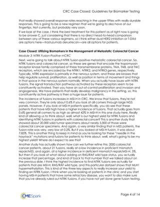 CRC Case Closed: Guidelines for Biomarker Testing
Page 4 of 14
that really showed overall response rates reaching in the upper fifties with really durable
responses. This is going to be a new regimen that we're going to also have at our
fingertips. Not currently, but probably very soon.
If we look at the case, I think the best treatment for this patient as of right now is going
to be answer C, just considering that there is no direct head-to-head comparison
between any of these various regimens, so I think either dual HER2 inhibition or T-DXd
are options here—trastuzumab deruxtecan—are all options for patients.
Case Closed: Utilizing Biomarkers in the Management of Metastatic Colorectal Cancer
Module 3: NTRK Fusion-Positive mCRC
Next, we're going to talk about NTRK fusion-positive metastatic colorectal cancer. So,
NTRK fusions and colorectal cancer, so these are genes that encode the tropomyosin
receptor kinase family comprised of three transmembrane proteins, TrkA, TrkB, and TrkC
receptors, which are encoded by the NTRK1, NTRK2, and NTRK3 genes, respectively.
Typically, NTRK expression is primarily in the nervous system, and these are kinases that
help regulate survival, proliferation, as well as position in terms of movement and things
in that space in the nervous system normally. When you actually have issues with NTRK
fusions, the signal transduction pathways activated by these receptors seem to be
constituently activated. Then you have an out-of-control proliferation and invasion and
angiogenesis. We have patients that really develop malignancy in this setting, so, this
constituently active pathway is then a huge issue for patients.
The incidence of fusions increases in MSI-H in CRC. We know that fusions, they're not
very common. They're only about 0.6% if you look at all comers through large NGS
panels. However, if you look at MSI-H patients specifically, you do see that these
patients that have MSI high have a higher incidence of fusions. That actually goes from
0.6% general all comers to as high as almost 42% in MSI-H in this one study here. Really
kind of allowing us to think about, well, what is our highest yield for NTRK fusions and
identifying NTRK fusions in patients with colorectal cancer? This is another study that
showed about 20,000 solid tumor specimens about nearly 5,000 of those were
colorectal cancer specimens. And again, a very similar finding that in MSS patients, the
fusion rate was very, very low at 0.2%. But if you looked at MSI-H fusion, it was about
7.85%. This is another thing to keep in mind as you're looking for these “needle in the
haystack” mutations and fusions for patients to think about, well, what's going to be my
highest yield? Where do I expect to see this?
Another study has actually shown how can we further refine this: 2000 colorectal
cancer patients, about 21 fusions, really at a low incidence in proficient mismatch
repair/MSS, and again, at a higher incidence in deficient mismatch repair/MSI-H, 5%.
But then if you look at what about adding on RAS/RAF wild type status, you actually
increase that percentage, and kind of back to that number that we talked about on
the previous slide. I think the highest incidence to find NTRK fusions are actually for
patients that are MSI-H, RAS/RAF wild type, and this particular dataset shows that MLH1
hypermethylation. This is kind of the three key aspects to really increase your yield to
finding an NTRK fusion. I think when you're looking at patients in the clinic and you start
having MSI-H patients that have some refractory disease, you want to also make sure
that you've already ruled out NTRK fusions, if you have not yet done gene fusion testing.
 