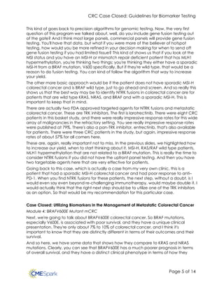 CRC Case Closed: Guidelines for Biomarker Testing
Page 5 of 14
This kind of goes back to precision algorithms for genomic testing. Now, the very first
question of this program we talked about, well, do you include gene fusion testing out
of the gate? And I think most large panels, commercial panels will provide gene fusion
testing. You'll have that data, but what if you were more of the believer of hotspot
testing, how would you be more refined in your decision making for when to send off
gene fusion testing if you had limited tissue? This kind of shows us that if you look at the
MSI status and you have an MSI-H or mismatch repair deficient patient that has MLH1
hypermethylation, you're thinking two things: you're thinking they either have a sporadic
MSI-H from a BRAF mutation, V600 specifically. But if they're wild type, that would be a
reason to do fusion testing. You can kind of follow the algorithm that way to increase
your yield.
The other more basic approach would be if the patient does not have sporadic MSI-H
colorectal cancer and is BRAF wild type, just to go ahead and screen. And so really this
shows us that the best way may be to identify NTRK fusions in colorectal cancer are for
patients that are wild type KRAS, NRAS, and BRAF and with a sporadic MSI-H. This is
important to keep that in mind.
There are actually two FDA approved targeted agents for NTRK fusions and metastatic
colorectal cancer. These are TRK inhibitors. The first is larotrectinib. There were eight CRC
patients in this basket study, and there were really impressive response rates for this wide
array of malignancies in the refractory setting. You see really impressive response rates
were published at 79%. There's also a pan-TRK inhibitor, entrectinib, that's also available
for patients. There were three CRC patients in the study, but again, impressive response
rates of about 57% for all comers here.
These are, again, really important not to miss. In the previous slides, we highlighted how
to increase our yield, when to start thinking about it, MSI-H, RAS/RAF wild type patients,
MLH1 hypermethylation that are not related to a BRAF mutation. This is really the time to
consider NTRK fusions if you did not have the upfront panel testing. And then you have
two targetable agents here that are very effective for patients.
Going back to this case, which is actually a case from my very own clinic, this is a
patient that had a sporadic MSI-H colorectal cancer and had poor response to anti–
PD-1. When you find NTRK fusions for these patients, the next step, without a doubt, is I
would even say even beyond re-challenging immunotherapy, would maybe double it. I
would actually think that the right next step should be to utilize one of the TRK inhibitors
as an option. So that would be my recommendation for this particular case.
Case Closed: Utilizing Biomarkers in the Management of Metastatic Colorectal Cancer
Module 4: BRAFV600E Mutant mCRC
Next, we're going to talk about BRAFV600E colorectal cancer. So BRAF mutations,
especially V600E, is associated with poor survival, and they have a unique clinical
presentation. They're only about 7% to 10% of colorectal cancer, and I think it's
important to know that they are distinctly different in terms of their outcomes and their
survival.
And so here, we have some data that shows how they compare to KRAS and NRAS
mutations. Clearly, you can see that BRAFV600E has a much poorer prognosis in terms
of overall survival, and they have a distinct clinical phenotype in terms of how they
 