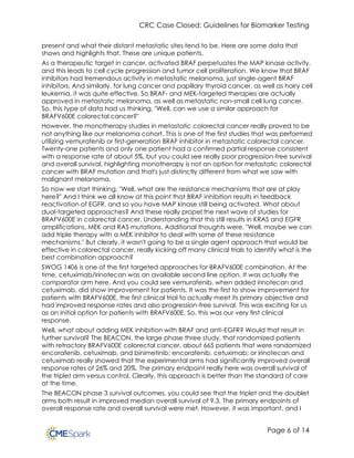CRC Case Closed: Guidelines for Biomarker Testing
Page 6 of 14
present and what their distant metastatic sites tend to be. Here are some data that
shows and highlights that. These are unique patients.
As a therapeutic target in cancer, activated BRAF perpetuates the MAP kinase activity,
and this leads to cell cycle progression and tumor cell proliferation. We know that BRAF
inhibitors had tremendous activity in metastatic melanoma, just single-agent BRAF
inhibitors. And similarly, for lung cancer and papillary thyroid cancer, as well as hairy cell
leukemia, it was quite effective. So BRAF- and MEK-targeted therapies are actually
approved in metastatic melanoma, as well as metastatic non-small cell lung cancer.
So, this type of data had us thinking, "Well, can we use a similar approach for
BRAFV600E colorectal cancer?"
However, the monotherapy studies in metastatic colorectal cancer really proved to be
not anything like our melanoma cohort. This is one of the first studies that was performed
utilizing vemurafenib or first-generation BRAF inhibitor in metastatic colorectal cancer.
Twenty-one patients and only one patient had a confirmed partial response consistent
with a response rate of about 5%, but you could see really poor progression-free survival
and overall survival, highlighting monotherapy is not an option for metastatic colorectal
cancer with BRAF mutation and that's just distinctly different from what we saw with
malignant melanoma.
So now we start thinking, "Well, what are the resistance mechanisms that are at play
here?" And I think we all know at this point that BRAF inhibition results in feedback
reactivation of EGFR, and so you have MAP kinase still being activated. What about
dual-targeted approaches? And these really propel the next wave of studies for
BRAFV600E in colorectal cancer. Understanding that this still results in KRAS and EGFR
amplifications, MEK and RAS mutations. Additional thoughts were, "Well, maybe we can
add triple therapy with a MEK inhibitor to deal with some of these resistance
mechanisms." But clearly, it wasn't going to be a single agent approach that would be
effective in colorectal cancer, really kicking off many clinical trials to identify what is the
best combination approach?
SWOG 1406 is one of the first targeted approaches for BRAFV600E combination. At the
time, cetuximab/irinotecan was an available second line option. It was actually the
comparator arm here. And you could see vemurafenib, when added irinotecan and
cetuximab, did show improvement for patients. It was the first to show improvement for
patients with BRAFV600E, the first clinical trial to actually meet its primary objective and
had improved response rates and also progression-free survival. This was exciting for us
as an initial option for patients with BRAFV600E. So, this was our very first clinical
response.
Well, what about adding MEK inhibition with BRAF and anti-EGFR? Would that result in
further survival? The BEACON, the large phase three study, that randomized patients
with refractory BRAFV600E colorectal cancer, about 665 patients that were randomized
encorafenib, cetuximab, and binimetinib; encorafenib, cetuximab; or irinotecan and
cetuximab really showed that the experimental arms had significantly improved overall
response rates of 26% and 20%. The primary endpoint really here was overall survival of
the triplet arm versus control. Clearly, this approach is better than the standard of care
at the time.
The BEACON phase 3 survival outcomes, you could see that the triplet and the doublet
arms both result in improved median overall survival of 9.3. The primary endpoints of
overall response rate and overall survival were met. However, it was important, and I
 