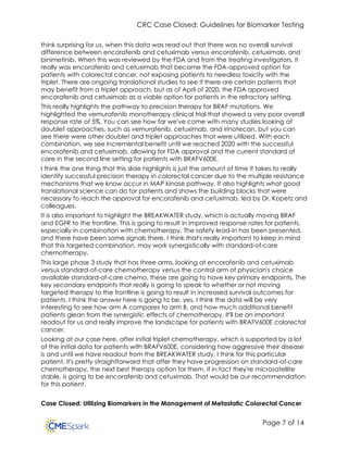 CRC Case Closed: Guidelines for Biomarker Testing
Page 7 of 14
think surprising for us, when this data was read out that there was no overall survival
difference between encorafenib and cetuximab versus encorafenib, cetuximab, and
binimetinib. When this was reviewed by the FDA and from the treating investigators, it
really was encorafenib and cetuximab that became the FDA-approved option for
patients with colorectal cancer, not exposing patients to needless toxicity with the
triplet. There are ongoing translational studies to see if there are certain patients that
may benefit from a triplet approach, but as of April of 2020, the FDA approved
encorafenib and cetuximab as a viable option for patients in the refractory setting.
This really highlights the pathway to precision therapy for BRAF mutations. We
highlighted the vemurafenib monotherapy clinical trial that showed a very poor overall
response rate of 5%. You can see how far we've come with many studies looking at
doublet approaches, such as vemurafenib, cetuximab, and irinotecan, but you can
see there were other doublet and triplet approaches that were utilized. With each
combination, we see incremental benefit until we reached 2020 with the successful
encorafenib and cetuximab, allowing for FDA approval and the current standard of
care in the second line setting for patients with BRAFV600E.
I think the one thing that this slide highlights is just the amount of time it takes to really
identify successful precision therapy in colorectal cancer due to the multiple resistance
mechanisms that we know occur in MAP kinase pathway. It also highlights what good
translational science can do for patients and shows the building blocks that were
necessary to reach the approval for encorafenib and cetuximab, led by Dr. Kopetz and
colleagues.
It is also important to highlight the BREAKWATER study, which is actually moving BRAF
and EGFR to the frontline. This is going to result in improved response rates for patients,
especially in combination with chemotherapy. The safety lead-in has been presented,
and there have been some signals there. I think that's really important to keep in mind
that this targeted combination, may work synergistically with standard-of-care
chemotherapy.
This large phase 3 study that has three arms, looking at encorafenib and cetuximab
versus standard-of-care chemotherapy versus the control arm of physician's choice
available standard-of-care chemo, these are going to have key primary endpoints. The
key secondary endpoints that really is going to speak to whether or not moving
targeted therapy to the frontline is going to result in increased survival outcomes for
patients. I think the answer here is going to be, yes. I think the data will be very
interesting to see how arm A compares to arm B, and how much additional benefit
patients glean from the synergistic effects of chemotherapy. It'll be an important
readout for us and really improve the landscape for patients with BRAFV600E colorectal
cancer.
Looking at our case here, after initial triplet chemotherapy, which is supported by a lot
of the initial data for patients with BRAFV600E, considering how aggressive their disease
is and until we have readout from the BREAKWATER study, I think for this particular
patient, it's pretty straightforward that after they have progression on standard-of-care
chemotherapy, the next best therapy option for them, if in fact they're microsatellite
stable, is going to be encorafenib and cetuximab. That would be our recommendation
for this patient.
Case Closed: Utilizing Biomarkers in the Management of Metastatic Colorectal Cancer
 