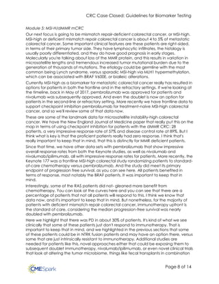 CRC Case Closed: Guidelines for Biomarker Testing
Page 8 of 14
Module 5: MSI-H/dMMR mCRC
Our next focus is going to be mismatch repair-deficient colorectal cancer, or MSI-high.
MSI-high or deficient mismatch repair colorectal cancer is about 4 to 5% of metastatic
colorectal cancer. Some important clinical features are these patients are right-sided,
in terms of their primary tumor side. They have lymphocytic infiltrates, the histology is
usually poorly differentiated, and they do have good prognosis in early stages.
Molecularly you're talking about loss of the MMR protein, and this results in variation in
microsatellite lengths and tremendous increased tumor mutational burden due to the
generation of thousands of mutations. The etiology could be germline with the most
common being Lynch syndrome, versus sporadic MSI-high via MLH1 hypermethylation,
which can be associated with BRAF V600E, or bialleic alterations.
Currently MSI-high as a biomarker for metastatic colorectal cancer really has resulted in
options for patients in both the frontline and in the refractory settings. If we're looking at
the timeline, back in May of 2017, pembrolizumab was approved for patients and
nivolumab was subsequently approved. And even the doublet is now an option for
patients in the second-line or refractory setting. More recently we have frontline data to
support checkpoint inhibition pembrolizumab for treatment-naive MSI-high colorectal
cancer, and so we'll review some of that data now.
These are some of the landmark data for microsatellite instability-high colorectal
cancer. We have the New England Journal of Medicine paper that really put this on the
map in terms of using checkpoint inhibition for patients with the dMMR CRC: 28
patients, a very impressive response rate of 57% and disease control rate at 89%. But I
think what is key is that the proficient patients really had zero response. I think that's
really important to keep that in mind, that this is distinctly for MMR deficient patients.
Since that time, we have other data sets with pembrolizumab that show impressive
overall response rates from both the Keynote studies, as well as nivolumab and
nivolumab/ipilimumab, all with impressive response rates for patients. More recently, the
Keynote 177 was a frontline MSI-high colorectal study randomizing patients to standard-
of-care chemotherapy versus pembrolizumab. And the study did meet its primary
endpoint of progression free survival, as you can see here. All patients benefited in
terms of response, most notably the BRAF patients. It was important to keep that in
mind.
Interestingly, some of the RAS patients did not- gleaned more benefit from
chemotherapy. You can look at the curves here and you can see that there are a
percentage of patients that not all patients will respond to this. I think we know that
data now, and it's important to keep that in mind. But nonetheless, for the majority of
patients with deficient mismatch repair colorectal cancer, immunotherapy upfront is
the standard of care, considering the median progression-free survival was nearly
doubled with pembrolizumab.
Here we highlight that there was PD in about 30% of patients. It's kind of what we see
clinically that some of these patients just don't respond to immunotherapy. That is
important to keep that in mind, and we highlighted in the previous sections that some
of these patients could be in NTRK fusion patients and may have an option there, versus
some that are just intrinsically resistant to immunotherapy. Additional studies are
needed for patients like this, novel approaches either that could be exposing them to
subsequent doublet immunotherapy, nivolumab/ipilimumab, or even novel clinical trials
that look at altering the tumor microbiome, things like fecal transplants in combination
 
