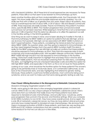 CRC Case Closed: Guidelines for Biomarker Testing
Page 9 of 14
with checkpoint inhibition. All of these kind of novel approaches are necessary for these
patients, these 30% or so that seem to be resistant to immunotherapy up front.
Here's another frontline data set from nivolumab/ipilimumab, the Checkmate-142. And
again, this shows really effective and durable responses recently updated. You can
really see that with a follow up of greater than two years: there's about 45 patients, they
had an overall response rate of about 69%, a CR of about 13% and disease control rate
of 84%. These responses are really durable. They're not limited by the patient's mutation
status, specifically KRAS or BRAF. The median progression-free survival and overall
survival have not yet been reached. While keeping in mind that this is not a randomized
data set, it still is important that this data has allowed us to utilize this approach as well
in the frontline setting, in the NCCN guidelines.
One thing we do want to keep in mind, and I'd been alluding to it earlier in the talk, is
that immunotherapy for BRAF V600E is an option for patients that are MSI-high, and so
we do know that sporadic MSI-high can be associated with BRAF V600E mutations or
MLH1 hypermethylation. These patients, considering the historical data that we know
about BRAF V600E, the question arises, are they going to respond to immunotherapy, or
do they need targeted therapy that is focused on BRAF mutation itself? This data is
really for the BRAF subgroup that are MSI-high actually just confirms that these patients
should be exposed to immunotherapy up front. They had nice response rates to both
nivolumab and nivolumab/ipilimumab, with excellent disease control rate. Patients with
BRAF V600E MSI-high should in fact be exposed to immunotherapy in the frontline
setting. I think that's really important to highlight that and keep that in mind for all of
your BRAF V600E patients, that we should be screening them for MSS status, considering
this data. Just highlighting immune checkpoint blockade is safe and effective option for
MSI-high BRAF V600E, and especially in the front, so this is not an issue for these patients.
Looking at our case, what should be the frontline option for these patients? The answer's
going to be pembrolizumab or nivolumab alone, or in combination ipilimumab, as we
look at the Checkmate data, and also highlighting that referral for genetic testing.
Obviously, these patients could have familial syndromes, most commonly being Lynch
syndrome, and so we want to make sure that we're doing genetic testing as well, too.
Case Closed: Utilizing Biomarkers in the Management of Metastatic Colorectal Cancer
Module 6: Emerging Targetable Subsets in CRC
Finally, we're going to talk about a few emerging targetable subsets in colorectal
cancer. KRAS G12C is a very unique subtype of metastatic colorectal cancer. Here's
some data from our institution that really shows that these patients have distinct
response to standard-of-care chemotherapy. and actually have, I would say, pretty
poor progression free survival in the second- and third-line settings. When you compare
G12C KRAS mutations to non-G12C, they have worse overall survival. And so again, this
is only 3% of metastatic colorectal cancer, but they do have distinct clinical outcomes
and only have modest benefit to standard-of-care chemotherapy. We do know that
there is increased activation of EGFR in these patients, and there are very exciting anti-
EGFR and G12C inhibitor combinations that are currently underway, and we have
some readouts for that we can discuss in a few slides.
 