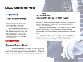 ‘ The China syndrome’ “ China has long inspired interest among graduates looking to broaden their horizons while adding to their CVs.  ‘ When I started researching working opportunities in China, I found that there were very few companies that were able to offer any assistance and it was really difficult to penetrate a largely unknown country. I knew that China was going to be very different…” CRCC Asia in the Press       ‘ China is the choice for high flyers’  “ For ambitious British employees and UK-based companies, China represents an exciting new market, and an exchange of human talent between the countries has benefits for both. The graduates who approach [CRCC Asia]  looking for work are all high achievers. “We are getting a lot of very ambitious high-flyers from top universities who want a career in banking, finance or consulting,” said Daniel Nivern.  “ They are driven by two factors: the desire to have something on their CV that makes them stand out in an increasingly competitive jobs market back home, and the appeal of working in an economy that is really booming…”  ‘ Postcard from... China’    “ ...Before starting work on the Monday, the interns had our first Chinese banquet, which was delicious… I am definitely considering coming back to Beijing, maybe next time to study the language, but it has been an awesome experience, so different to any other city that I have been to...” 