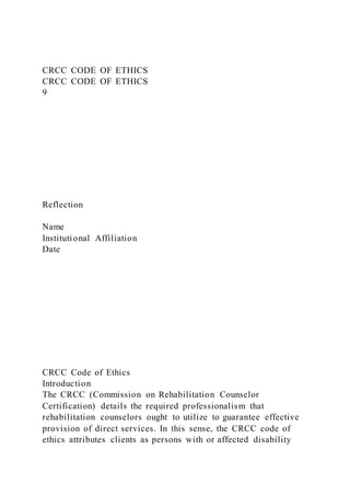 CRCC CODE OF ETHICS
CRCC CODE OF ETHICS
9
Reflection
Name
Institutional Affiliation
Date
CRCC Code of Ethics
Introduction
The CRCC (Commission on Rehabilitation Counselor
Certification) details the required professionalism that
rehabilitation counselors ought to utilize to guarantee effective
provision of direct services. In this sense, the CRCC code of
ethics attributes clients as persons with or affected disability
 