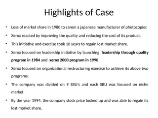 Highlights of Case
• Loss of market share in 1980 to canon a japanese manufacturer of photocopier.
• Xerox reacted by improving the quality and reducing the cost of its product.
• This initiative and exercise took 10 years to regain lost market share.
• Xerox focused on leadership initiative by launching leadership through quality
program in 1984 and xerox 2000 program in 1990
• Xerox focused on organizational restructuring exercise to achieve its above two
programs.
• The company was divided on 9 SBU’s and each SBU was focused on niche
market.
• By the year 1994, the company stock price looked up and was able to regain its
lost market share.
 