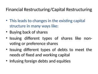 Financial Restructuring/Capital Restructuring
• This leads to changes in the existing capital
structure in many ways like:
• Buying back of shares
• Issuing different types of shares like non-
voting or preference shares
• Issuing different types of debts to meet the
needs of fixed and working capital
• Infusing foreign debts and equities
 