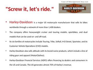 "Screw it, let's ride."
• Harley-Davidson is a major US motorcycle manufacturer that sells its bikes
worldwide through a network of more than 1,400 dealers.
• The company offers heavyweight cruiser and touring models, sportbikes, and dual
models that can be used on- and off-road.
• Its six families of motorcycles include Touring, Trike, Softail, H-D Street, Sportster, and its
Customer Vehicle Operations (CVO) models.
• Harley-Davidson also sells attitude with its brand-name products, which include a line of
riding gear and apparel (MotorClothes).
• Harley-Davidson Financial Services (HDFS) offers financing to dealers and consumers in
the US and Canada. The US generates almost 70% of Harley's revenue.
 