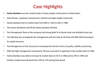 Case Highlights
• Harley Davidson was the market leader in heavy weight motorcycles in United states.
• Soon Honda, a japanese manufacturer entered unto light weight motorcycle.
• Harley Davidson lost its market share from 80% in 1969 to 20% in 1980.
• The owner decided to sell off the Harley Davidson Division.
• The Management Team of the company had strong belief in its Brand value and decided to buy out.
• The LBO deal was arranged by the management with the help of citi bank with 80% debt financing in
its capital structure.
• The Management of H.D. focused on revamping the brand in terms of quality, viability and pricing.
• With the High management involvement, HD was successful in regaining its lost market share in 1983.
• Harley Davidson was able to increase its market share to 33 % in 1986 and to 59% in 1989 and
Honda’s market share declined from 33% to 15% during that period
 
