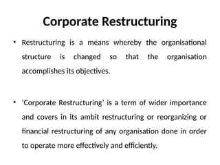 Corporate Restructuring
• Restructuring is a means whereby the organisational
structure is changed so that the organisation
accomplishes its objectives.
• ‘Corporate Restructuring’ is a term of wider importance
and covers in its ambit restructuring or reorganizing or
financial restructuring of any organisation done in order
to operate more effectively and efficiently.
 