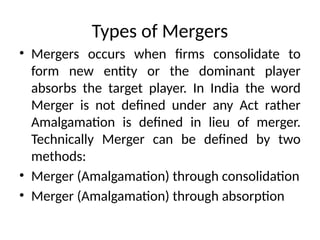 Types of Mergers
• Mergers occurs when firms consolidate to
form new entity or the dominant player
absorbs the target player. In India the word
Merger is not defined under any Act rather
Amalgamation is defined in lieu of merger.
Technically Merger can be defined by two
methods:
• Merger (Amalgamation) through consolidation
• Merger (Amalgamation) through absorption
 