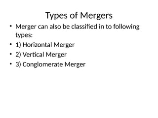 Types of Mergers
• Merger can also be classified in to following
types:
• 1) Horizontal Merger
• 2) Vertical Merger
• 3) Conglomerate Merger
 