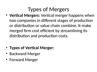 Types of Mergers
• Vertical Mergers: Vertical merger happens when
two companies in different stages of production
or distribution or value chain combine. It make
merged firm cost efficient by streamlining its
distribution and production costs.
• Types of Vertical Merger:
• Backward Merger
• Forward Merger
 