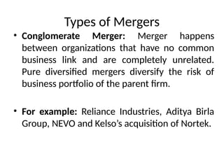 Types of Mergers
• Conglomerate Merger: Merger happens
between organizations that have no common
business link and are completely unrelated.
Pure diversified mergers diversify the risk of
business portfolio of the parent firm.
• For example: Reliance Industries, Aditya Birla
Group, NEVO and Kelso’s acquisition of Nortek.
 