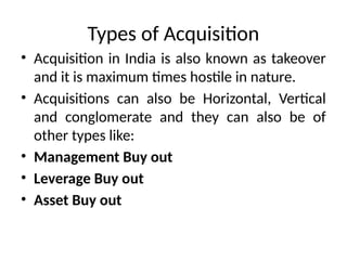 Types of Acquisition
• Acquisition in India is also known as takeover
and it is maximum times hostile in nature.
• Acquisitions can also be Horizontal, Vertical
and conglomerate and they can also be of
other types like:
• Management Buy out
• Leverage Buy out
• Asset Buy out
 