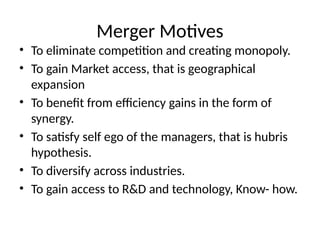 Merger Motives
• To eliminate competition and creating monopoly.
• To gain Market access, that is geographical
expansion
• To benefit from efficiency gains in the form of
synergy.
• To satisfy self ego of the managers, that is hubris
hypothesis.
• To diversify across industries.
• To gain access to R&D and technology, Know- how.
 