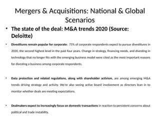 Mergers & Acquisitions: National & Global
Scenarios
• The state of the deal: M&A trends 2020 (Source:
Deloitte)
• Divestitures remain popular for corporate: 75% of corporate respondents expect to pursue divestitures in
2020, the second highest level in the past four years. Change in strategy, financing needs, and divesting in
technology that no longer fits with the emerging business model were cited as the most important reasons
for divesting a business among corporate respondents.
• Data protection and related regulations, along with shareholder activism, are among emerging M&A
trends driving strategy and activity. We’re also seeing active board involvement as directors lean in to
monitor whether deals are meeting expectations.
• Dealmakers expect to increasingly focus on domestic transactions in reaction to persistent concerns about
political and trade instability.
 