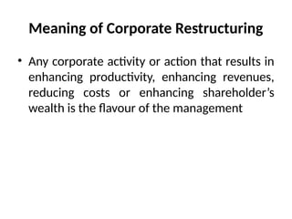 Meaning of Corporate Restructuring
• Any corporate activity or action that results in
enhancing productivity, enhancing revenues,
reducing costs or enhancing shareholder’s
wealth is the flavour of the management
 