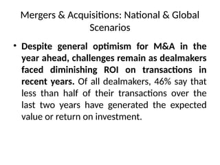 Mergers & Acquisitions: National & Global
Scenarios
• Despite general optimism for M&A in the
year ahead, challenges remain as dealmakers
faced diminishing ROI on transactions in
recent years. Of all dealmakers, 46% say that
less than half of their transactions over the
last two years have generated the expected
value or return on investment.
 