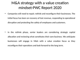 M&A strategy with a value creation
mindset-PWC Report 2020
• Companies will need to repair, rethink and reconfigure their businesses. The
initial focus has been on recovery of lost revenue, responding to operational
disruption and protecting the safety of employees and customers.
• In the rethink phase, senior leaders are considering strategic capital
allocation and reviewing what constitutes their core business. We anticipate
businesses will engage in M&A with a value creation focus as they
reconfigure their operations and look forward to the long term.
 