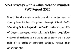 M&A strategy with a value creation mindset-
PWC Report 2020
• Successful dealmakers understand the importance of
staying true to their long-term strategic intent. PwC’s
“Creating Value Beyond the Deal” series shows 86%
of buyers surveyed who said their latest acquisition
created significant value went on to state that it was
part of a broader portfolio strategy rather than
opportunistic.
 