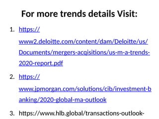 For more trends details Visit:
1. https://
www2.deloitte.com/content/dam/Deloitte/us/
Documents/mergers-acqisitions/us-m-a-trends-
2020-report.pdf
2. https://
www.jpmorgan.com/solutions/cib/investment-b
anking/2020-global-ma-outlook
3. https://www.hlb.global/transactions-outlook-
 