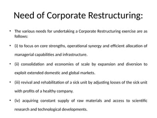 Need of Corporate Restructuring:
• The various needs for undertaking a Corporate Restructuring exercise are as
follows:
• (i) to focus on core strengths, operational synergy and efficient allocation of
managerial capabilities and infrastructure.
• (ii) consolidation and economies of scale by expansion and diversion to
exploit extended domestic and global markets.
• (iii) revival and rehabilitation of a sick unit by adjusting losses of the sick unit
with profits of a healthy company.
• (iv) acquiring constant supply of raw materials and access to scientific
research and technological developments.
 
