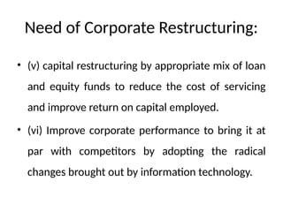 Need of Corporate Restructuring:
• (v) capital restructuring by appropriate mix of loan
and equity funds to reduce the cost of servicing
and improve return on capital employed.
• (vi) Improve corporate performance to bring it at
par with competitors by adopting the radical
changes brought out by information technology.
 