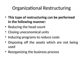 Organizational Restructuring
• This type of restructuring can be performed
in the following manner:
• Reducing the head count
• Closing uneconomical units
• Inducing programs to reduce costs
• Disposing off the assets which are not being
used
• Reorganizing the business process
 