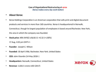 Case of Organizational Restructuring at xerox
(Xerox makes every day work better)
• About Xerox:
• Xerox Holdings Corporation is an American corporation that sells print and digital document
products and services in more than 160 countries. Xerox is headquartered in Norwalk,
Connecticut, though its largest population of employees is based around Rochester, New York,
the area in which the company was founded.
• Stock price: XRX (NYSE) US$18.11 +0.32 (+1.80%)
17 Aug, 4:02 pm GMT-4 -
• Founder: Joseph C. Wilson
• Founded: 18 April 1906, Rochester, New York, United States
• CEO: John Visentin (14 May 2018–)
• Headquarters: Norwalk, Connecticut, United States
• Revenue: 1,026.5 crores USD (2017)
 