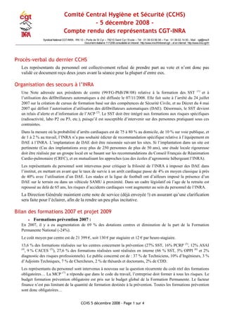 CCHS 5 décembre 2008 - Page 1 sur 4
Comité Central Hygiène et Sécurité (CCHS)
- 5 décembre 2008 -
Compte rendu des représentants CGT-INRA
Syndicat National CGT-INRA : RN 10 – Porte de St Cyr – 78210 Saint Cyr l‘Ecole – Tél : 01.39.53.56.56 – Fax : 01.39.02.14.50 - Mail : cgt@inra.fr
Document réalisé le 11/12/08 consultable en intranet : http://www.inra.fr/intranet-cgt/ – et en internet : http://www.inra.cgt.fr/
Procès-verbal du dernier CCHS
Les représentants du personnel ont collectivement refusé de prendre part au vote et n’ont donc pas
validé ce document reçu deux jours avant la séance pour la plupart d’entre eux.
Organisation des secours à l’INRA
Une Note adressée aux présidents de centre (99/FG-PhB/JW/08) relative à la formation des SST (1)
et à
l’utilisation des défibrillateurs automatiques a été diffusée le 07/11/2008. Elle fait suite à l’arrêté du 24 juillet
2007 sur la création de cursus de formation basé sur des compétences de Sécurité Civile, et au Décret du 4 mai
2007 qui définit l’autorisation d’utilisation des défibrillateurs automatiques (DAE). Désormais, le SST devient
un relais d’alerte et d’information de l’ACP (2)
. Le SST doit être intégré aux formations aux risques spécifiques
(radioactivité, labo P2 ou P3, etc.), puisqu’il est susceptible d’intervenir sur des personnes pratiquant sous ces
contraintes.
Dans la mesure où la probabilité d’arrêts cardiaques est de 75 à 80 % au domicile, de 10 % sur voie publique, et
de 1 à 2 % au travail, l’INRA n’a pas souhaité édicter de recommandation spécifique relative à l’équipement en
DAE à l’INRA. L’implantation de DAE doit être raisonnée suivant les sites. Si l’implantation dans un site est
pertinente (Cas des implantations avec plus de 250 personnes de plus de 50 ans), une étude locale rigoureuse
doit être réalisée par un groupe local en se basant sur les recommandations du Conseil Français de Réanimation
Cardio-pulmonaire (CRFC), et en mutualisant les approches (cas des écoles d’agronomie hébergeant l’INRA).
Les représentants du personnel sont intervenus pour critiquer la frilosité de l’INRA à imposer des DAE dans
l’institut, en mettant en avant que le taux de survie à un arrêt cardiaque passe de 4% en moyen classique à prés
de 40% avec l’utilisation d’un DAE. Les stades et la ligue de football ont d’ailleurs imposé la présence d’un
DAE sur le terrain ou dans un véhicule SAMU à proximité. Dans un cadre législatif où l’age de la retraite est
repoussé au delà de 65 ans, les risques d’accidents cardiaques vont augmenter au sein du personnel de l’INRA.
La Direction Générale maintient cette note de service (déjà envoyée !) en assurant qu’une clarification
sera faite pour l’éclairer, afin de la rendre un peu plus incitative.
Bilan des formations 2007 et projet 2009
• Formations prévention 2007 :
En 2007, il y a eu augmentation de 69 % des dotations centres et diminution de la part de la Formation
Permanente National (-24%).
Le coût moyen par centre est de 21 399 €, soit 130 € par stagiaire et 12 € par heure-stagiaire.
13,6 % des formations réalisées sur les centres concernent la prévention (27% SST, 16% PCRP (3)
, 12% ASAI
(4)
, 9 % CACES (5)
), 27,6 % des formations réalisées sont réalisées en interne (66 % SST, 5% OPPI (6)
et 2%
diagnostic des risques professionnels). Le public concerné est de : 37 % de Techniciens, 10% d’Ingénieurs, 3 %
d’Adjoints Techniques, 7 % de Chercheurs, 2 % de thésards et doctorants, 2% de CDD.
Les représentants du personnel sont intervenus à nouveau sur la question récurrente du coût réel des formations
obligatoires… La MCP (7)
a répondu que dans le code du travail, l’entreprise doit former à tous les risques. Le
budget formation prévention obligatoire est pris sur le budget global de la Formation Permanente. Le facteur
finance n’est pas limitant de la quantité de formation destinée à la prévention. Toutes les formations prévention
sont donc obligatoires…
 