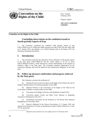 Committee on the Rights of the Child
Concluding observations on the combined second to
fourth periodic reports of Iraq*
1. The Committee considered the combined 2-4th periodic reports of Iraq
(CRC/C/IRQ/2-4) at its 1958th and 1960th meetings (see CRC/C/SR.1958 and 1960), held
on 21 January 2015, and adopted, at its 1983rd meeting, held on 30 January 2015, the
following concluding observations.
I. Introduction
2. The Committee welcomes the submission of the combined 2 to 4th periodic reports
of the State party (CRC/C/IRQ/2-4) and the written replies to its list of issues
(CRC/C/IRQ/Q/2-4/Add.1), which allowed for a better understanding of the situation of
children’s rights in the State party. The Committee expresses appreciation for the
constructive dialogue held with the high-level and multisectoral delegation of the State
party.
II. Follow-up measures undertaken and progress achieved
by the State party
3. The Committee welcomes the ratification of:
(a) Optional Protocol to the Convention on the Rights of the Child on the sale of
children, child prostitution and child pornography in June 2008;
(b) Optional Protocol to the Convention on the Rights of the Child on the
involvement of children in armed conflict in June 2008;
(c) Convention on the Rights of Persons with Disabilities in March 2013;
(d) Convention against Torture and Other Cruel, Inhuman or Degrading
Treatment or Punishment in July 2011;
(e) International Convention for the Protection of All Persons from Enforced
Disappearance in November 2010;
(f) Protocol Additional to the Geneva Conventions of 12 August 1949, and
relating to the Protection of Victims of International Armed Conflicts (Protocol I), 8 June
1977 in April 2010;
* *
Adopted by the Committee at its sixty-eighth session (12-30 January 2015).
GE.
United Nations CRC/C/IRQ/CO/2-4
Convention on the
Rights of the Child
Distr.: General
4 February 2015
Original: English
ADVANCE UNEDITED
VERSION
 