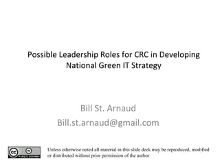 Possible Leadership Roles for CRC in Developing National Green IT Strategy Bill St. Arnaud [email_address] Unless otherwise noted all material in this slide deck may be reproduced, modified or distributed without prior permission of the author 