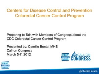 Centers for Disease Control and Prevention Colorectal Cancer Control Program Preparing to Talk with Members of Congress about the CDC Colorectal Cancer Control Program Presented by: Camille Bonta, MHS Call-on Congress  March 5-7, 2012 