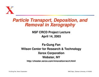 Particle Transport, Deposition, and
           Removal in Xerography
                                 NSF CRCD Project Lecture
                                      April 14, 2003

                                  Fa-Gung Fan
                    Wilson Center for Research & Technology
                              Xerox Corporation
                                  Webster, NY
                             http://chester.xerox.com/innovation/wcrt.html



Fa-Gung Fan, Xerox Corporation                                     MAE Dept., Clarkson University, 4/14/2003
 
