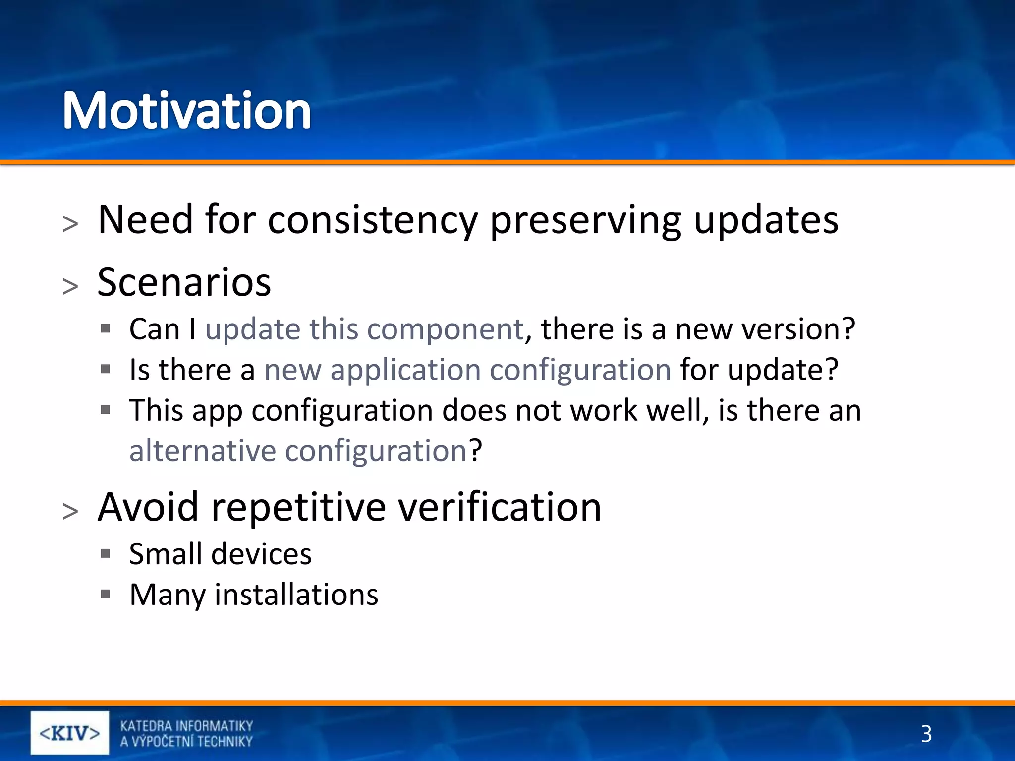 >   Need for consistency preserving updates
>   Scenarios
     Can I update this component, there is a new version?
     Is there a new application configuration for update?
     This app configuration does not work well, is there an
      alternative configuration?
>   Avoid repetitive verification
     Small devices
     Many installations



                                                               3
 