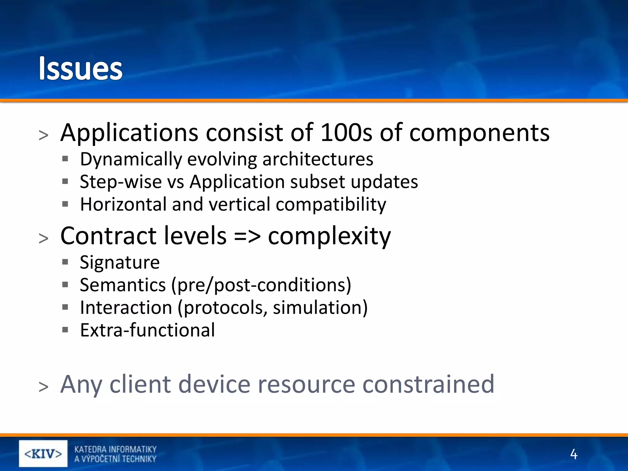 >   Applications consist of 100s of components
     Dynamically evolving architectures
     Step-wise vs Application subset updates
     Horizontal and vertical compatibility
>   Contract levels => complexity
       Signature
       Semantics (pre/post-conditions)
       Interaction (protocols, simulation)
       Extra-functional

>   Any client device resource constrained

                                                 4
 