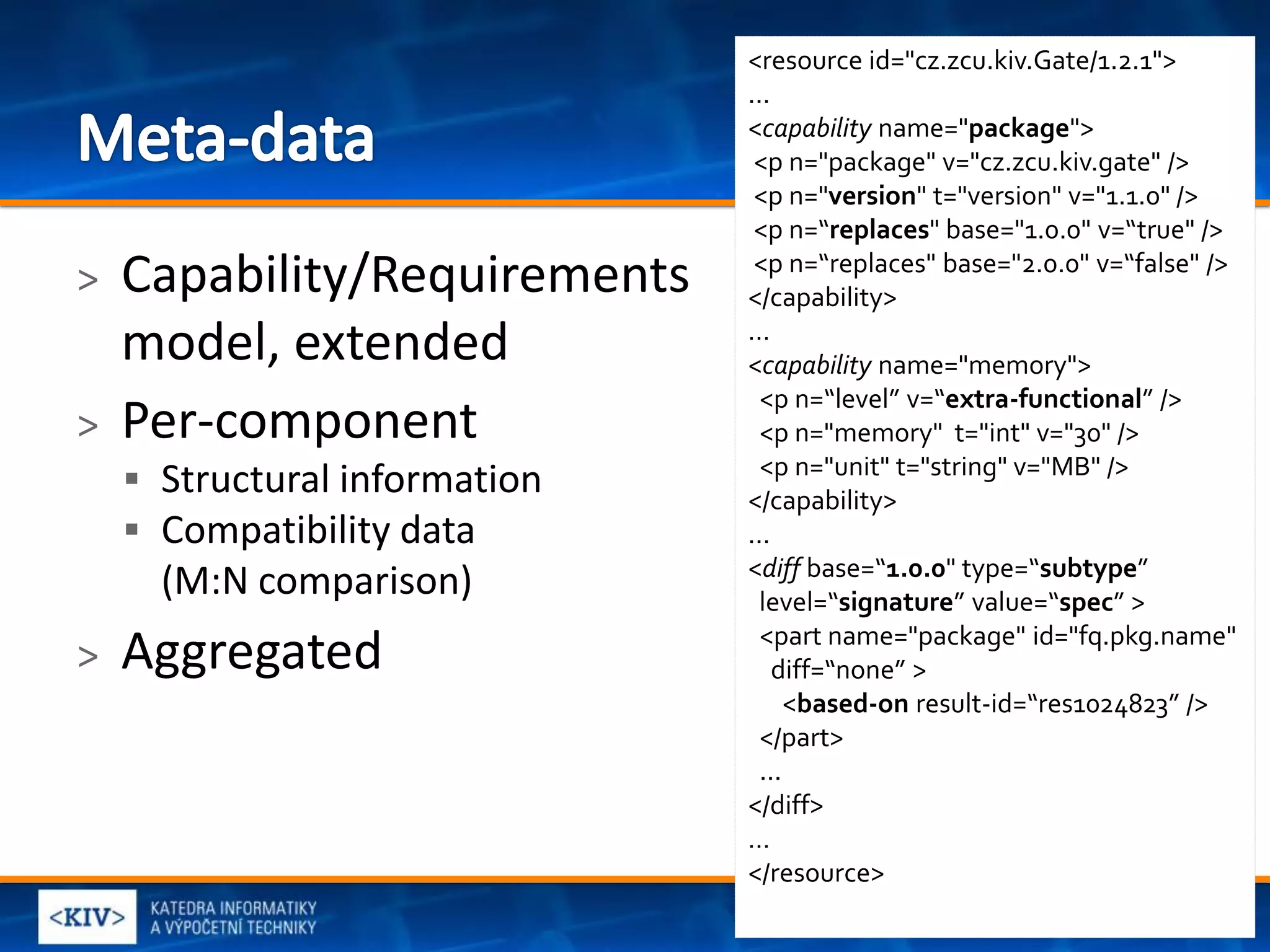 <resource id="cz.zcu.kiv.Gate/1.2.1">
                               ...
                               <capability name="package">
                                <p n="package" v="cz.zcu.kiv.gate" />
                                <p n="version" t="version" v="1.1.0" />
                                <p n=“replaces" base="1.0.0" v=“true" />
>   Capability/Requirements     <p n=“replaces" base="2.0.0" v=“false" />
                               </capability>
    model, extended            …
                               <capability name="memory">
                                 <p n=“level” v=“extra-functional” />
>   Per-component                <p n="memory" t="int" v="30" />
                                 <p n="unit" t="string" v="MB" />
     Structural information   </capability>
     Compatibility data       ...
                               <diff base=“1.0.0" type=“subtype”
      (M:N comparison)           level=“signature” value=“spec” >
                                 <part name="package" id="fq.pkg.name"
>   Aggregated                     diff=“none” >
                                     <based-on result-id=“res1024823” />
                                 </part>
                                 ...
                               </diff>
                               …
                               </resource>
                                                                 9
 