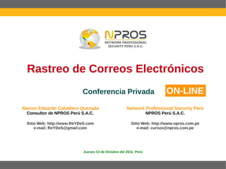 Rastreo de Correos Electrónicos
                            Conferencia Privada                             ON-LINE
Alonso Eduardo Caballero Quezada                      Network Professional Security Perú
  Consultor de NPROS Perú S.A.C.                                   NPROS Perú S.A.C.

  Sitio Web: http://www.ReYDeS.com                       Sitio Web: http://www.npros.com.pe
      e-mail: ReYDeS@gmail.com                              e-mail: cursos@npros.com.pe




                             Jueves 13 de Octubre del 2011. Perú
 