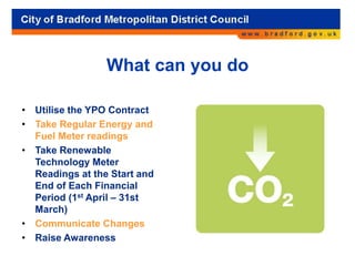 What can you do
• Utilise the YPO Contract
• Take Regular Energy and
Fuel Meter readings
• Take Renewable
Technology Meter
Readings at the Start and
End of Each Financial
Period (1st April – 31st
March)
• Communicate Changes
• Raise Awareness
 