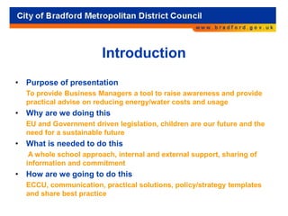 Introduction
• Purpose of presentation
To provide Business Managers a tool to raise awareness and provide
practical advise on reducing energy/water costs and usage
• Why are we doing this
EU and Government driven legislation, children are our future and the
need for a sustainable future
• What is needed to do this
A whole school approach, internal and external support, sharing of
information and commitment
• How are we going to do this
ECCU, communication, practical solutions, policy/strategy templates
and share best practice
 