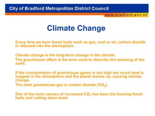 Climate Change
Every time we burn fossil fuels such as gas, coal or oil, carbon dioxide
is released into the atmosphere.
Climate change is the long-term change in the climate.
The greenhouse effect is the term used to describe the warming of the
earth.
If the concentration of greenhouse gases is too high too much heat is
trapped in the atmosphere and the planet warms up, causing climate
change.
The main greenhouse gas is carbon dioxide (CO2).
One of the main causes of increased CO2 has been the burning fossil
fuels and cutting down trees
 
