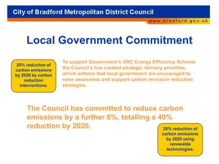 Local Government Commitment
To support Government’s CRC Energy Efficiency Scheme
the Council’s has created strategic delivery priorities,
which enforce that local government are encouraged to
raise awareness and support carbon emission reduction
strategies.
The Council has committed to reduce carbon
emissions by a further 6%, totalling a 40%
reduction by 2020. 20% reduction of
carbon emissions
by 2020 using
renewable
technologies.
20% reduction of
carbon emissions
by 2020 by carbon
reduction
interventions.
 