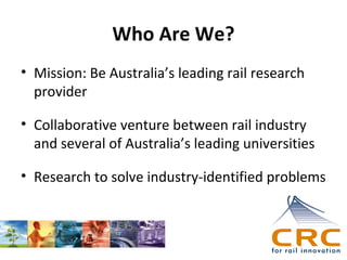 Who Are We?
• Mission: Be Australia’s leading rail research
provider
• Collaborative venture between rail industry
and several of Australia’s leading universities
• Research to solve industry-identified problems

 