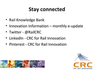 Stay connected
•
•
•
•
•

Rail Knowledge Bank
Innovation Information – monthly e-update
Twitter - @RailCRC
LinkedIn - CRC for Rail Innovation
Pinterest - CRC for Rail Innovation

 