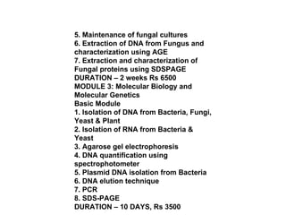 5. Maintenance of fungal cultures 6. Extraction of DNA from Fungus and characterization using AGE 7. Extraction and characterization of Fungal proteins using SDSPAGE DURATION – 2 weeks Rs 6500 MODULE 3: Molecular Biology and Molecular Genetics Basic Module 1. Isolation of DNA from Bacteria, Fungi, Yeast & Plant 2. Isolation of RNA from Bacteria & Yeast 3. Agarose gel electrophoresis 4. DNA quantification using spectrophotometer 5. Plasmid DNA isolation from Bacteria 6. DNA elution technique 7. PCR 8. SDS-PAGE DURATION – 10 DAYS, Rs 3500 