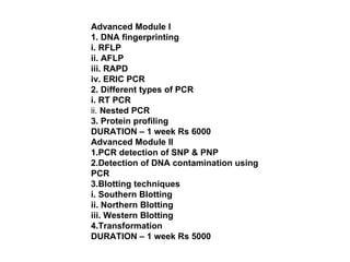 Advanced Module I 1. DNA fingerprinting i. RFLP ii. AFLP iii. RAPD iv. ERIC PCR 2. Different types of PCR i. RT PCR ii.  Nested PCR 3. Protein profiling DURATION – 1 week Rs 6000 Advanced Module II 1.PCR detection of SNP & PNP 2.Detection of DNA contamination using PCR 3.Blotting techniques i. Southern Blotting ii. Northern Blotting iii. Western Blotting 4.Transformation DURATION – 1 week Rs 5000 